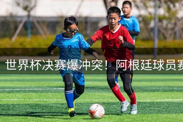 世界杯决赛爆冲突！阿根廷球员赛后失控斗殴 中场秀遭全球观众狂批