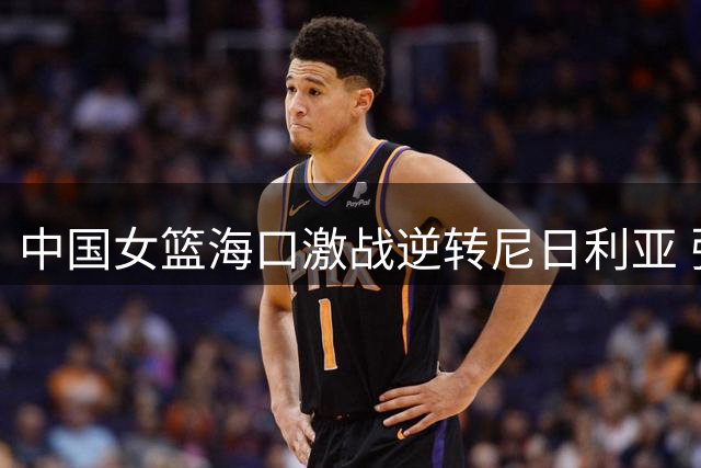 中国女篮海口激战逆转尼日利亚 张子宇23+13成关键先生