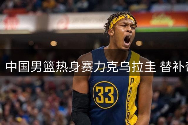 中国男篮热身赛力克乌拉圭 替补奇兵焦泊乔发挥惊艳