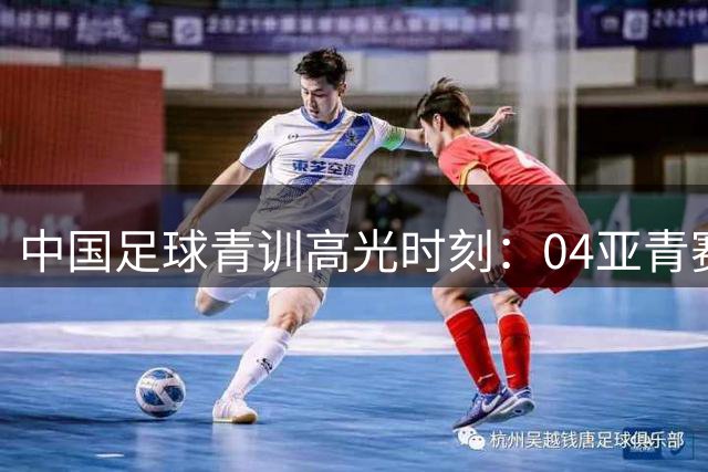 中国足球青训高光时刻：04亚青赛银牌与05世青赛惊艳表现