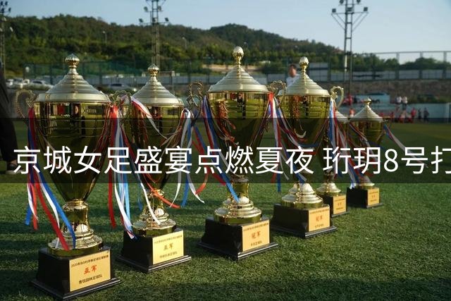 京城女足盛宴点燃夏夜 珩玥8号打造沉浸式足球嘉年华