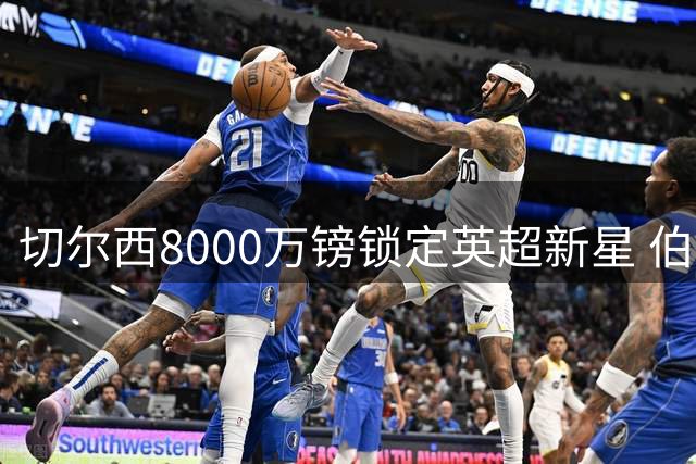 切尔西8000万镑锁定英超新星 伯恩茅斯中场争夺战白热化