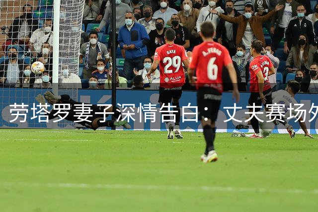 劳塔罗妻子深情告白：丈夫赛场外的品格比进球更珍贵