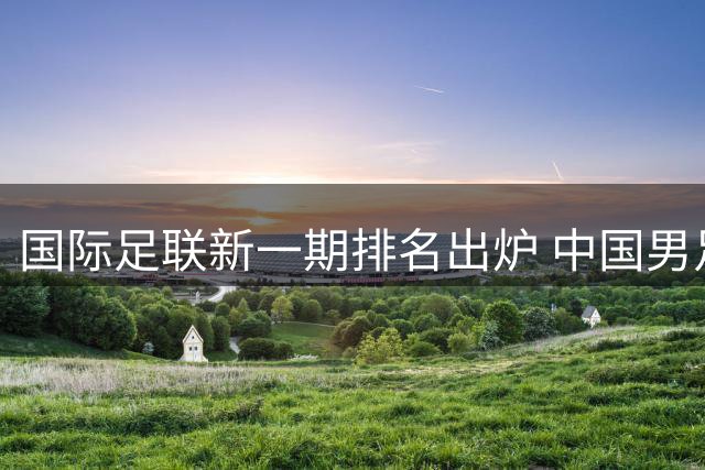 国际足联新一期排名出炉 中国男足位列全球第91位