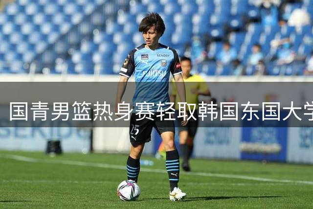 国青男篮热身赛轻取韩国东国大学 年轻球员展现强势表现