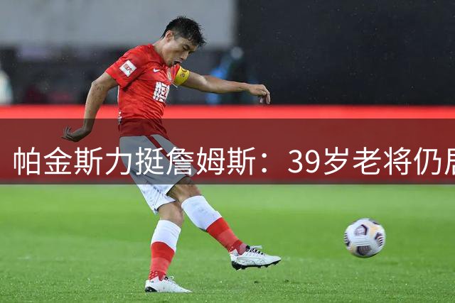 帕金斯力挺詹姆斯：39岁老将仍居现役TOP10 联盟难觅十位超越者