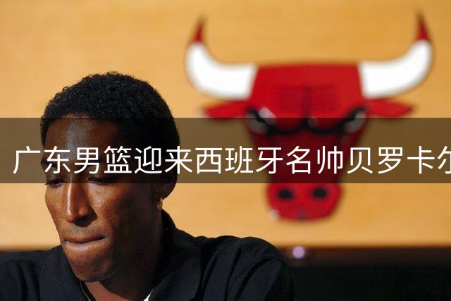 广东男篮迎来西班牙名帅贝罗卡尔执教 易建联或成球队新股东