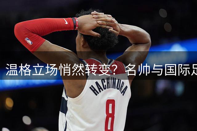 温格立场悄然转变？名帅与国际足联的商业化之路交织