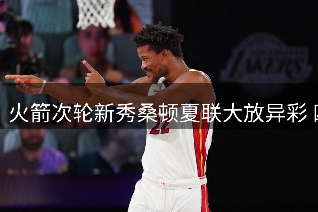火箭次轮新秀桑顿夏联大放异彩 四项数据彰显全能身手