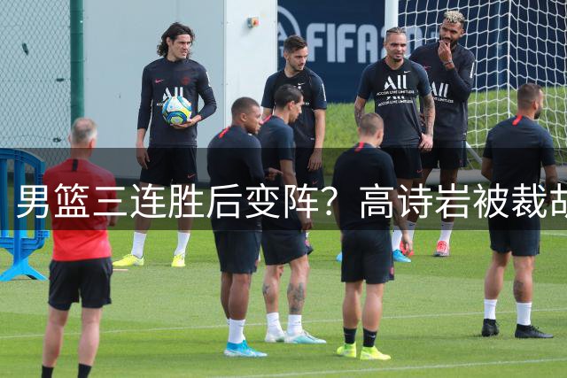 男篮三连胜后变阵？高诗岩被裁胡明轩回归：三大主力被弃之不用？