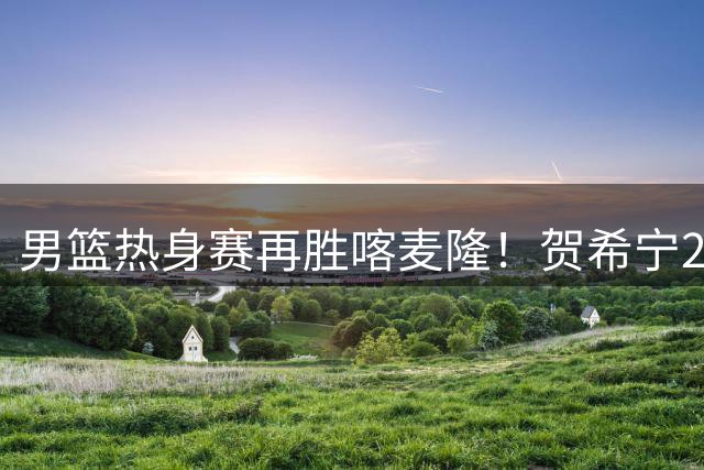 男篮热身赛再胜喀麦隆！贺希宁25分领衔四将闪耀，两小将仍需磨练