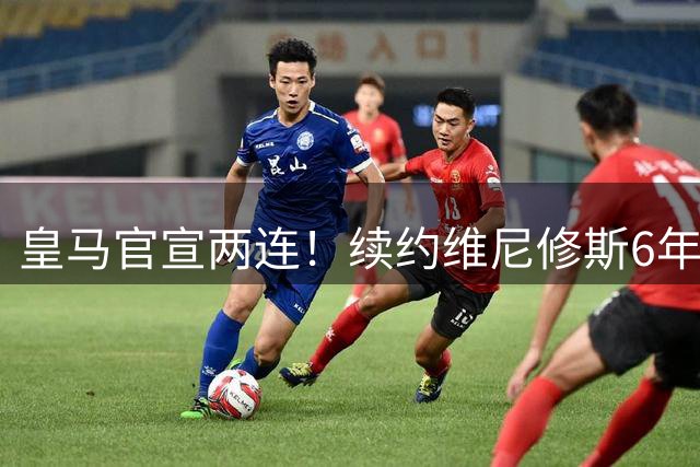 皇马官宣两连！续约维尼修斯6年，再砸1.4亿欧，锁定19岁爆点7年