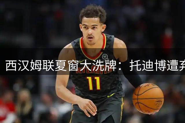 西汉姆联夏窗大洗牌：托迪博遭弃引尤文马赛争夺 万比萨卡标价待售